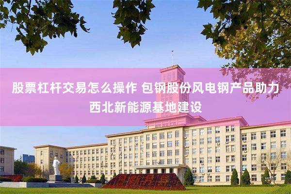 股票杠杆交易怎么操作 包钢股份风电钢产品助力西北新能源基地建设
