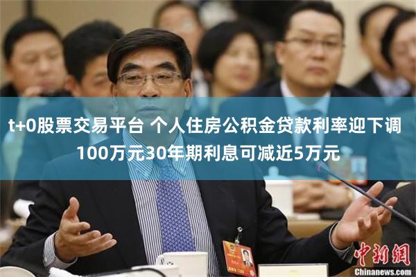 t+0股票交易平台 个人住房公积金贷款利率迎下调 100万元30年期利息可减近5万元