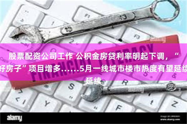 股票配资公司工作 公积金房贷利率明起下调，“好房子”项目增多……5月一线城市楼市热度有望延续