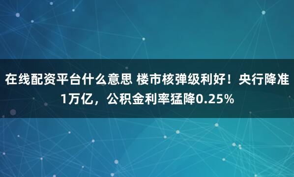 在线配资平台什么意思 楼市核弹级利好！央行降准1万亿，公积金利率猛降0.25%