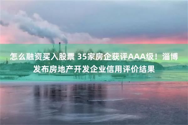 怎么融资买入股票 35家房企获评AAA级！淄博发布房地产开发企业信用评价结果