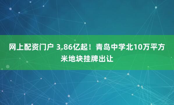 网上配资门户 3.86亿起！青岛中学北10万平方米地块挂牌出让