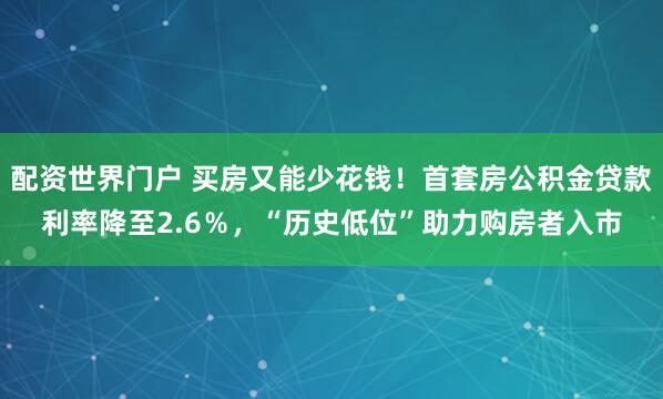 配资世界门户 买房又能少花钱！首套房公积金贷款利率降至2.6％，“历史低位”助力购房者入市