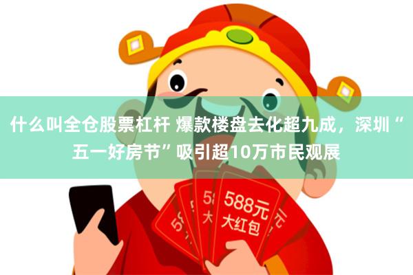 什么叫全仓股票杠杆 爆款楼盘去化超九成，深圳“五一好房节”吸引超10万市民观展