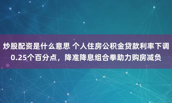 炒股配资是什么意思 个人住房公积金贷款利率下调0.25个百分点，降准降息组合拳助力购房减负