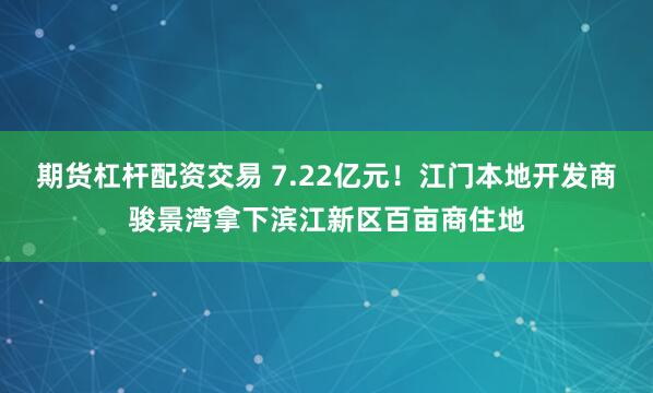 期货杠杆配资交易 7.22亿元！江门本地开发商骏景湾拿下滨江新区百亩商住地