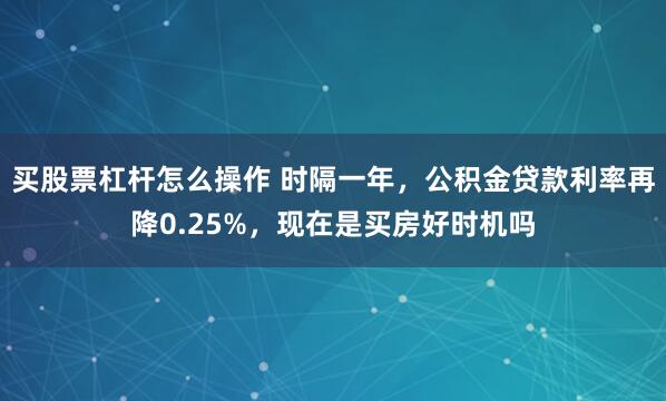 买股票杠杆怎么操作 时隔一年，公积金贷款利率再降0.25%，现在是买房好时机吗