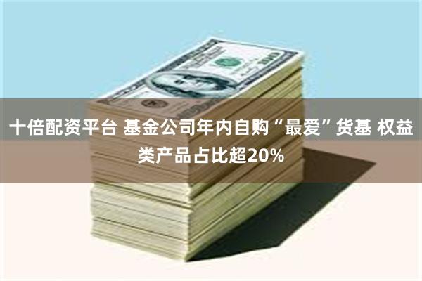 十倍配资平台 基金公司年内自购“最爱”货基 权益类产品占比超20%