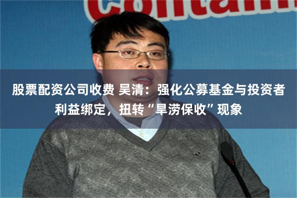 股票配资公司收费 吴清：强化公募基金与投资者利益绑定，扭转“旱涝保收”现象