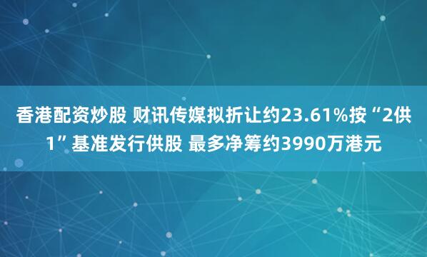 香港配资炒股 财讯传媒拟折让约23.61%按“2供1”基准发行供股 最多净筹约3990万港元