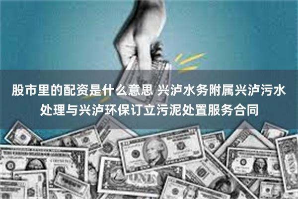 股市里的配资是什么意思 兴泸水务附属兴泸污水处理与兴泸环保订立污泥处置服务合同