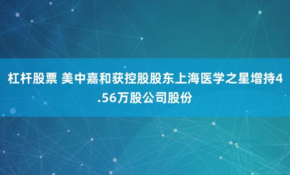 杠杆股票 美中嘉和获控股股东上海医学之星增持4.56万股公司股份