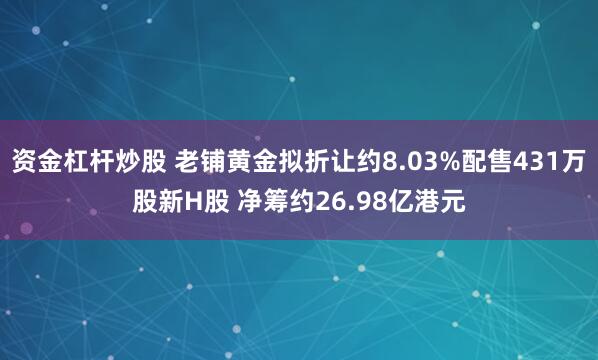 资金杠杆炒股 老铺黄金拟折让约8.03%配售431万股新H股 净筹约26.98亿港元