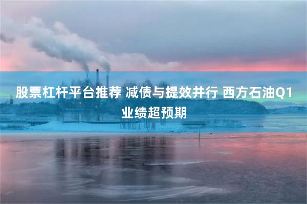 股票杠杆平台推荐 减债与提效并行 西方石油Q1业绩超预期
