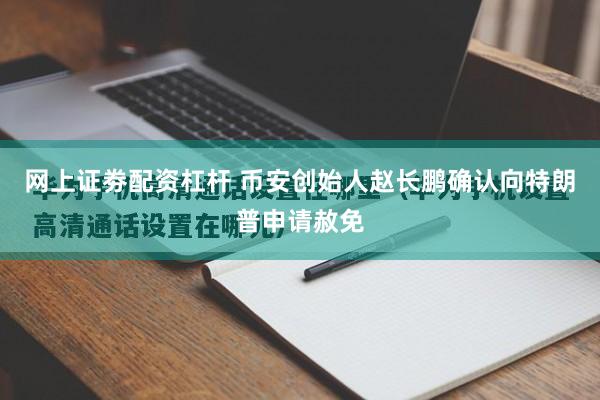 网上证劵配资杠杆 币安创始人赵长鹏确认向特朗普申请赦免