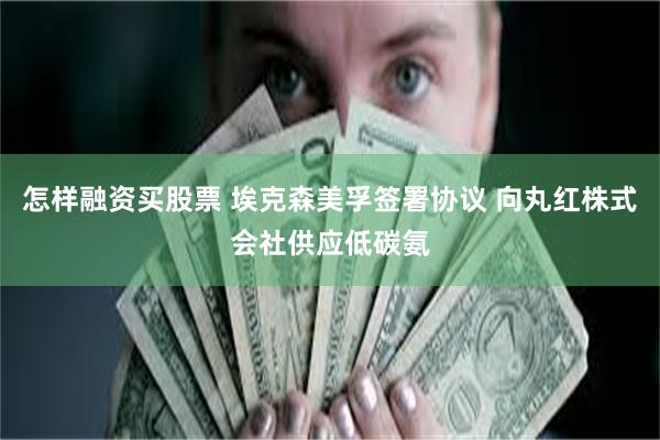 怎样融资买股票 埃克森美孚签署协议 向丸红株式会社供应低碳氨