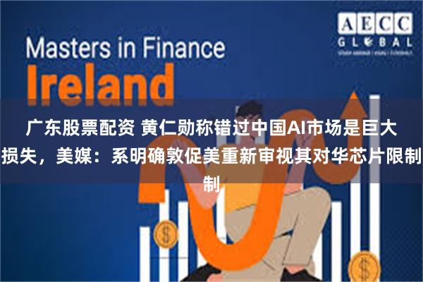 广东股票配资 黄仁勋称错过中国AI市场是巨大损失，美媒：系明确敦促美重新审视其对华芯片限制