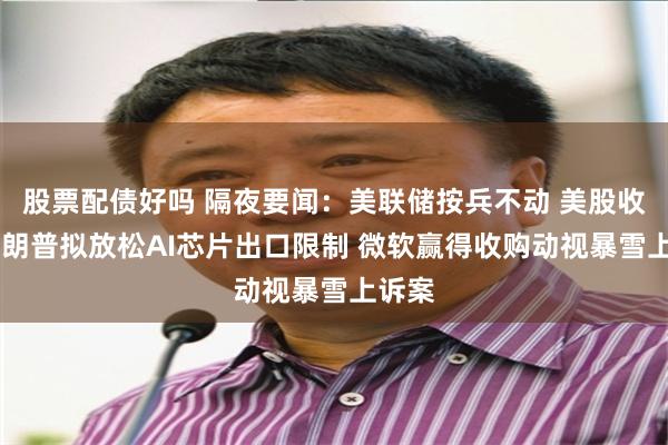 股票配债好吗 隔夜要闻：美联储按兵不动 美股收高 特朗普拟放松AI芯片出口限制 微软赢得收购动视暴雪上诉案