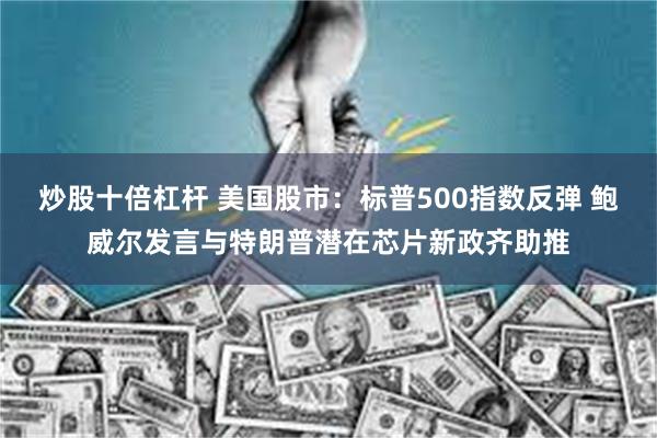 炒股十倍杠杆 美国股市：标普500指数反弹 鲍威尔发言与特朗普潜在芯片新政齐助推