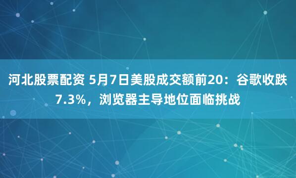河北股票配资 5月7日美股成交额前20：谷歌收跌7.3%，浏览器主导地位面临挑战