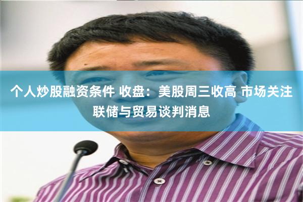 个人炒股融资条件 收盘：美股周三收高 市场关注联储与贸易谈判消息