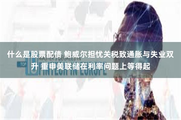 什么是股票配债 鲍威尔担忧关税致通胀与失业双升 重申美联储在利率问题上等得起
