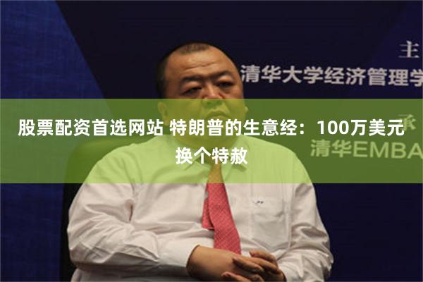 股票配资首选网站 特朗普的生意经：100万美元换个特赦