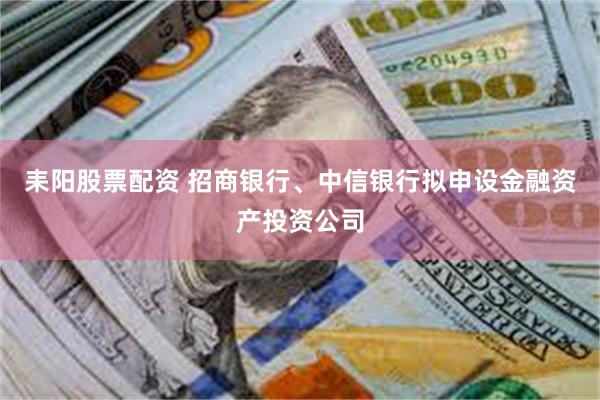 耒阳股票配资 招商银行、中信银行拟申设金融资产投资公司