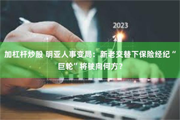 加杠杆炒股 明亚人事变局：新老交替下保险经纪“巨轮”将驶向何方？