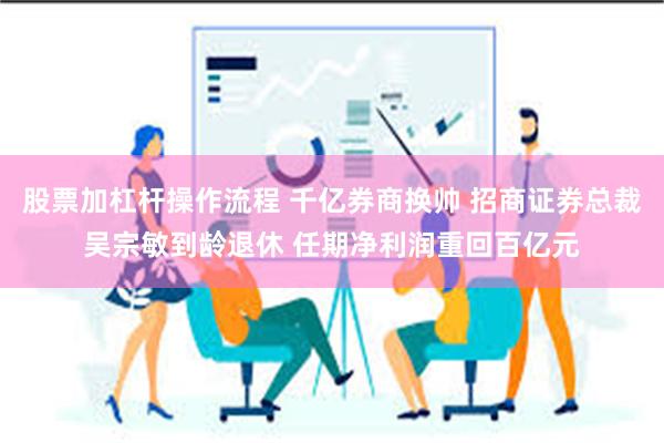 股票加杠杆操作流程 千亿券商换帅 招商证券总裁吴宗敏到龄退休 任期净利润重回百亿元