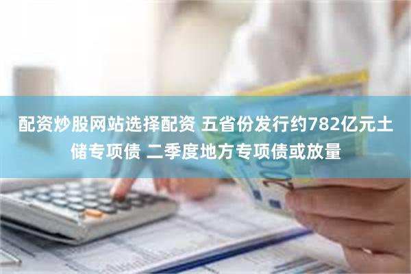 配资炒股网站选择配资 五省份发行约782亿元土储专项债 二季度地方专项债或放量