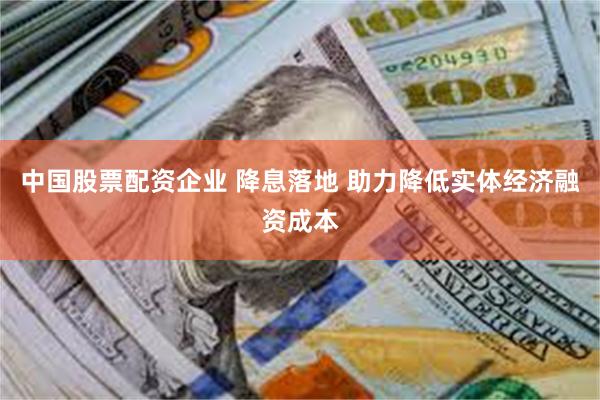 中国股票配资企业 降息落地 助力降低实体经济融资成本