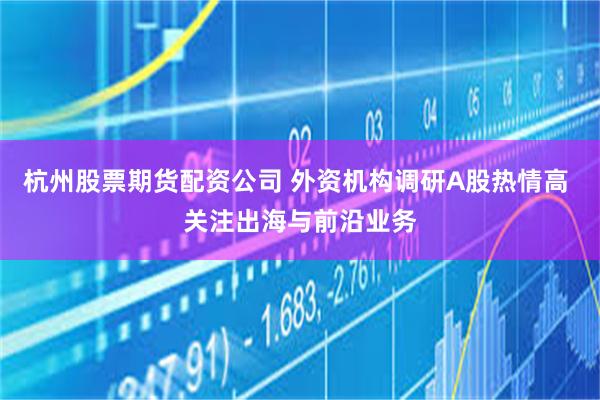 杭州股票期货配资公司 外资机构调研A股热情高 关注出海与前沿业务