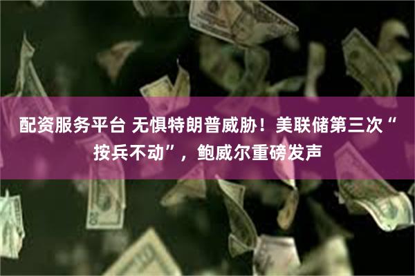 配资服务平台 无惧特朗普威胁！美联储第三次“按兵不动”，鲍威尔重磅发声