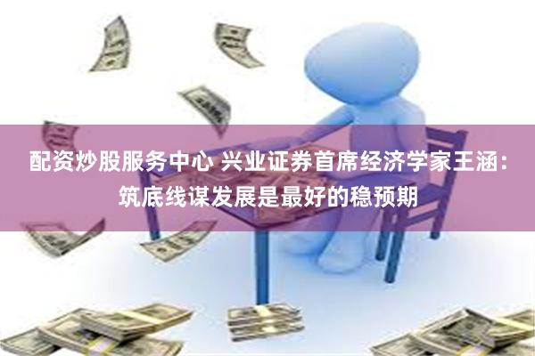 配资炒股服务中心 兴业证券首席经济学家王涵：筑底线谋发展是最好的稳预期