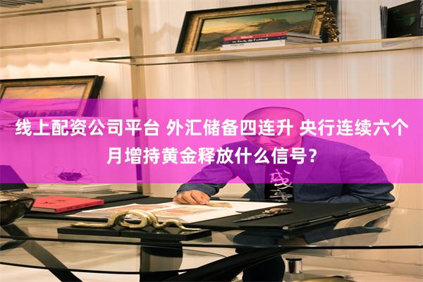 线上配资公司平台 外汇储备四连升 央行连续六个月增持黄金释放什么信号？