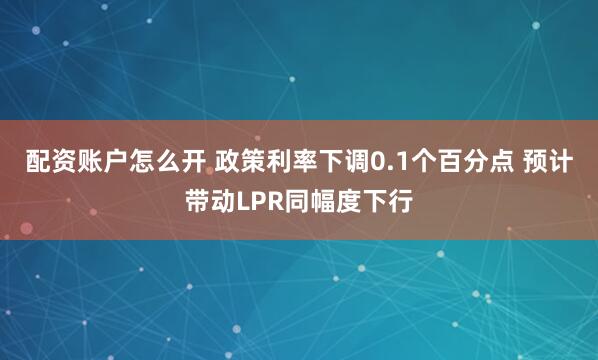配资账户怎么开 政策利率下调0.1个百分点 预计带动LPR同幅度下行
