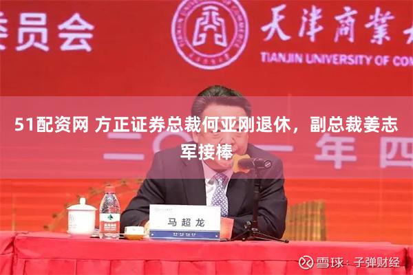 51配资网 方正证券总裁何亚刚退休，副总裁姜志军接棒