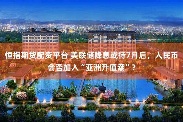 恒指期货配资平台 美联储降息或待7月后，人民币会否加入“亚洲升值潮”？