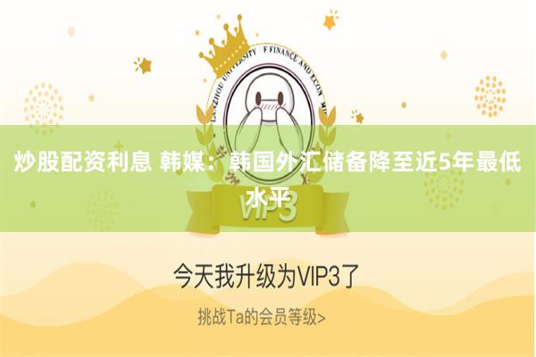 炒股配资利息 韩媒：韩国外汇储备降至近5年最低水平