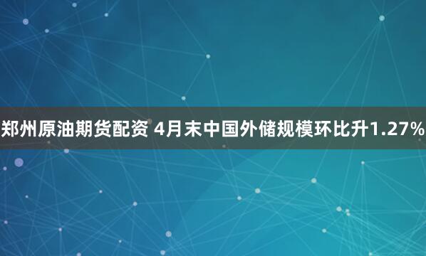 郑州原油期货配资 4月末中国外储规模环比升1.27%