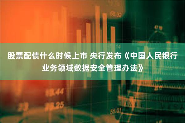 股票配债什么时候上市 央行发布《中国人民银行业务领域数据安全管理办法》