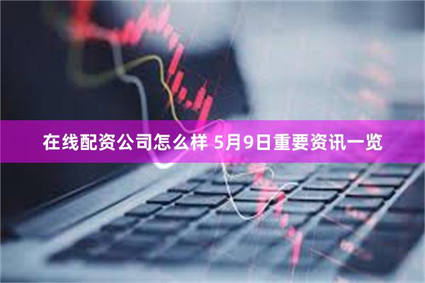 在线配资公司怎么样 5月9日重要资讯一览