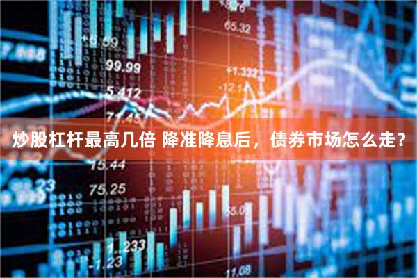 炒股杠杆最高几倍 降准降息后，债券市场怎么走？