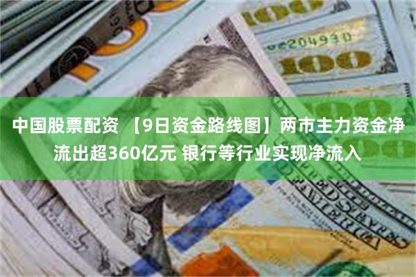 中国股票配资 【9日资金路线图】两市主力资金净流出超360亿元 银行等行业实现净流入