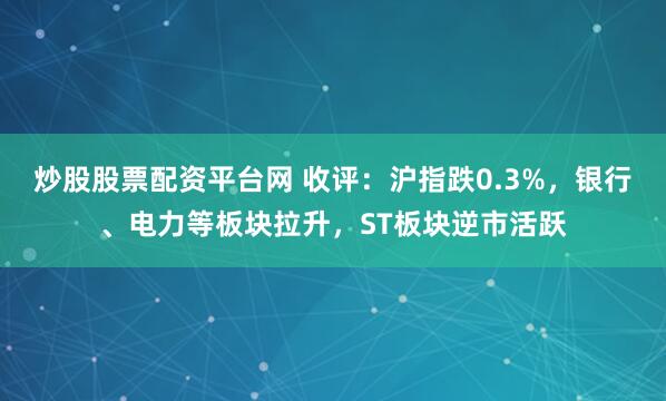 炒股股票配资平台网 收评：沪指跌0.3%，银行、电力等板块拉升，ST板块逆市活跃