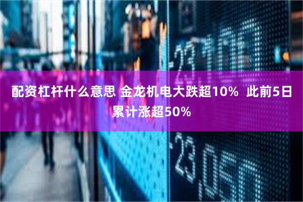 配资杠杆什么意思 金龙机电大跌超10%  此前5日累计涨超50%