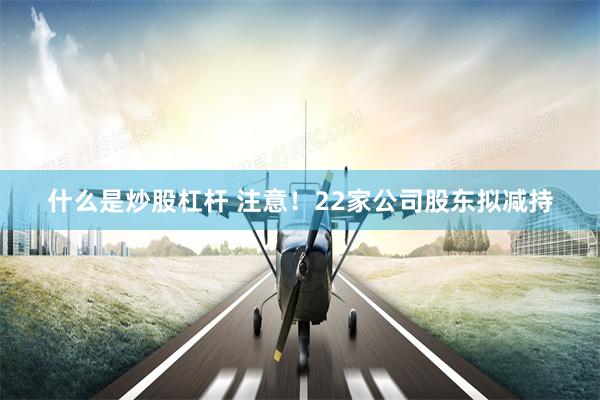 什么是炒股杠杆 注意！22家公司股东拟减持