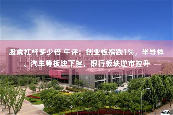 股票杠杆多少倍 午评：创业板指跌1%，半导体、汽车等板块下挫，银行板块逆市拉升