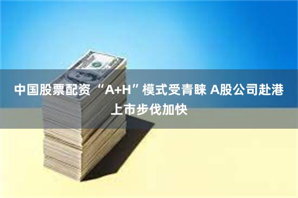 中国股票配资 “A+H”模式受青睐 A股公司赴港上市步伐加快